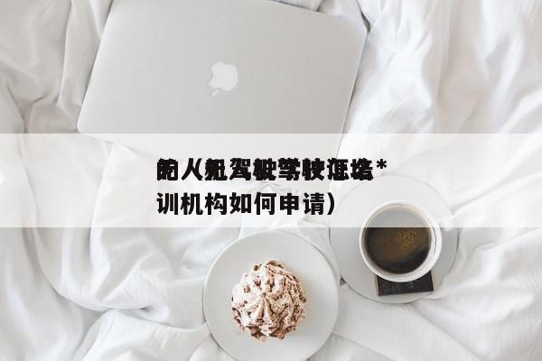 无人机驾驶学校怎么*
的（无人机驾驶证培训机构如何申请）