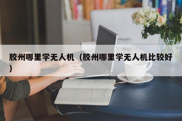 胶州哪里学无人机（胶州哪里学无人机比较好）