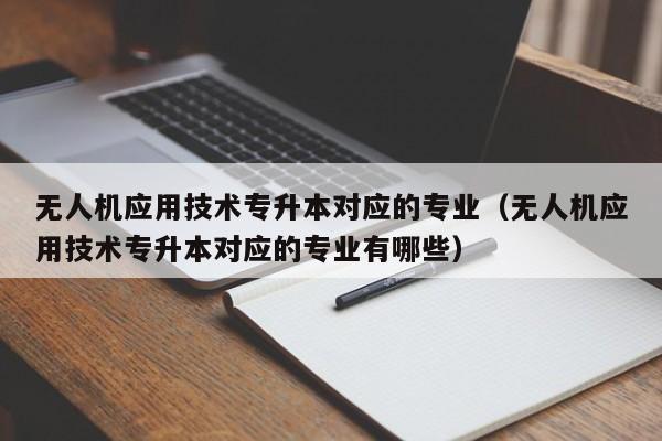 无人机应用技术专升本对应的专业（无人机应用技术专升本对应的专业有哪些）