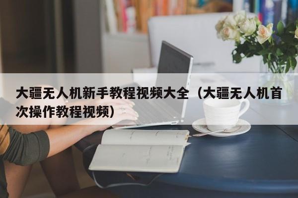 大疆无人机新手教程视频大全（大疆无人机首次操作教程视频）