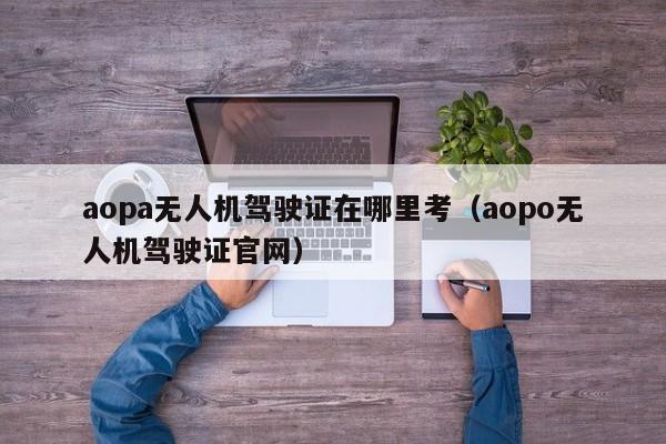 aopa无人机驾驶证在哪里考（aopo无人机驾驶证官网）