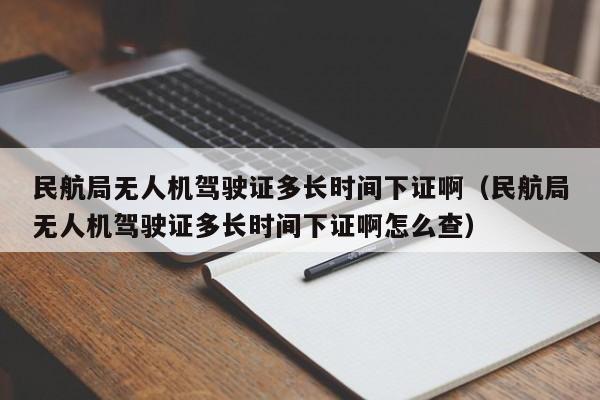 民航局无人机驾驶证多长时间下证啊（民航局无人机驾驶证多长时间下证啊怎么查）