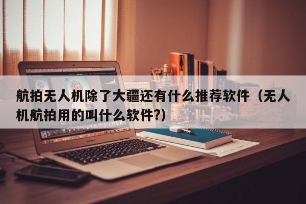 航拍无人机除了大疆还有什么推荐软件（无人机航拍用的叫什么软件?）