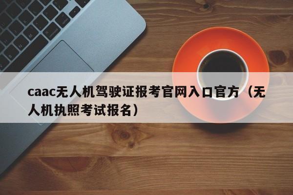 caac无人机驾驶证报考官网入口官方（无人机执照考试报名）