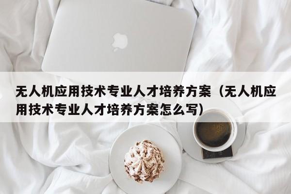 无人机应用技术专业人才培养方案（无人机应用技术专业人才培养方案怎么写）