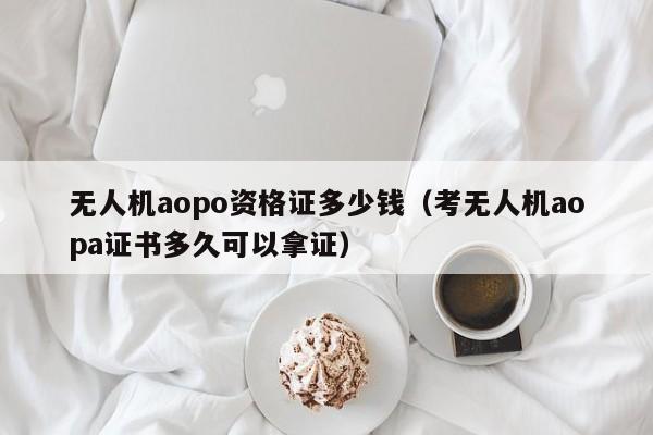 无人机aopo资格证多少钱（考无人机aopa证书多久可以拿证）