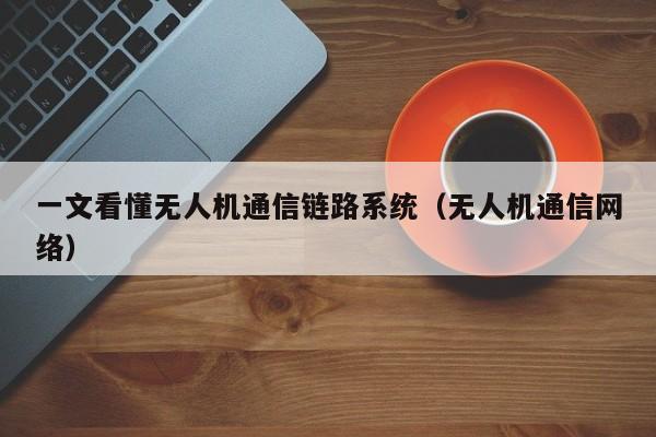 一文看懂无人机通信链路系统（无人机通信网络）