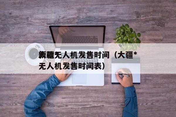 大疆*
新款无人机发售时间（大疆*
新款无人机发售时间表）