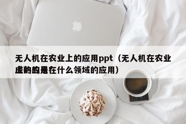 无人机在农业上的应用ppt（无人机在农业上的应用*
成熟的是在什么领域的应用）