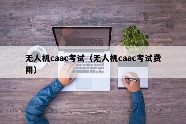 无人机caac考试（无人机caac考试费用）