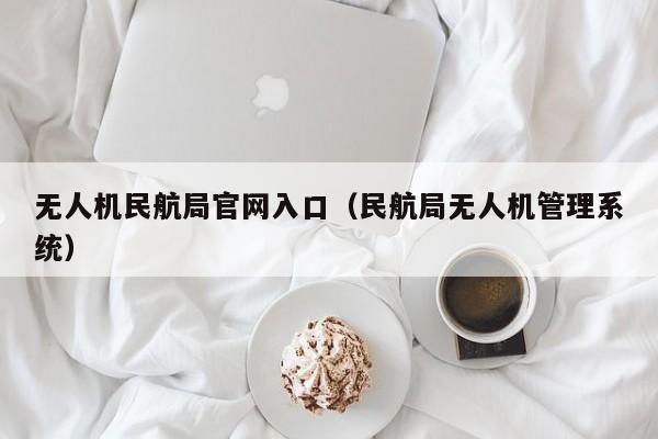 无人机民航局官网入口（民航局无人机管理系统）