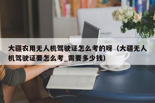 大疆农用无人机驾驶证怎么考的呀（大疆无人机驾驶证要怎么考_需要多少钱）