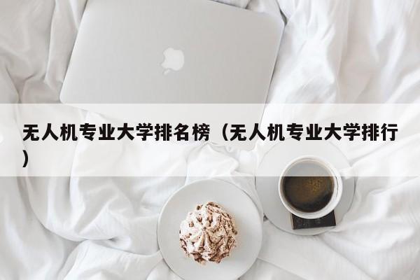 无人机专业大学排名榜（无人机专业大学排行）