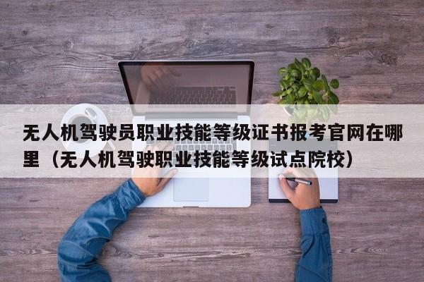 无人机驾驶员职业技能等级证书报考官网在哪里（无人机驾驶职业技能等级试点院校）