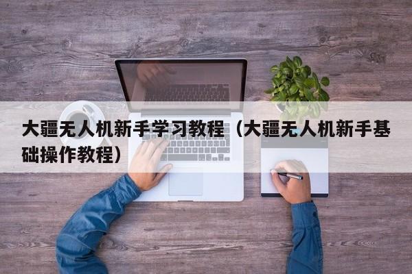 大疆无人机新手学习教程（大疆无人机新手基础操作教程）