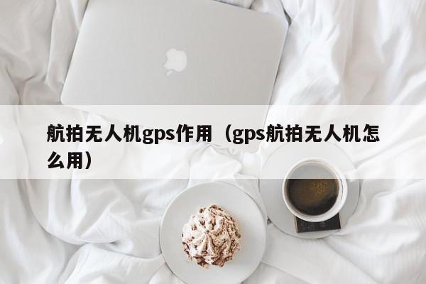 航拍无人机gps作用（gps航拍无人机怎么用）