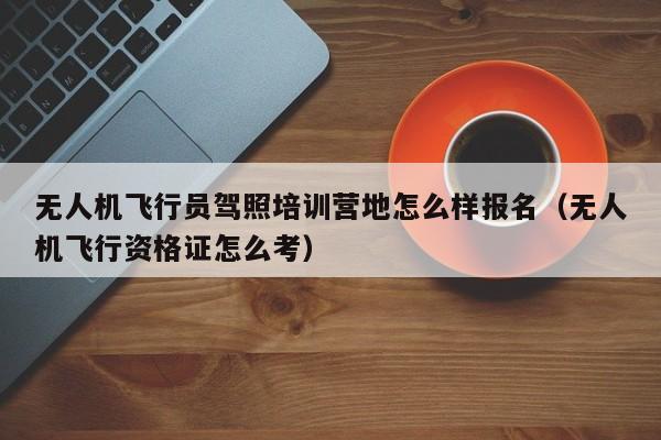 无人机飞行员驾照培训营地怎么样报名（无人机飞行资格证怎么考）