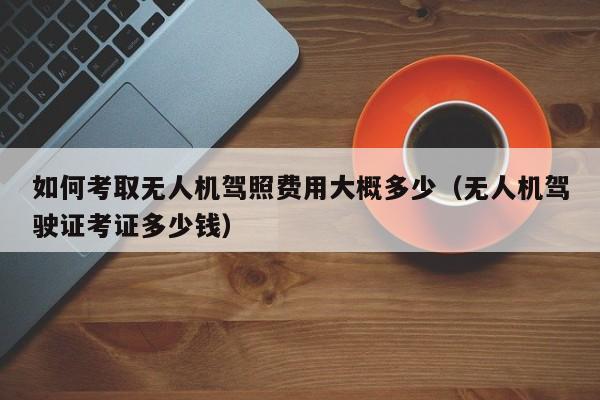 如何考取无人机驾照费用大概多少（无人机驾驶证考证多少钱）