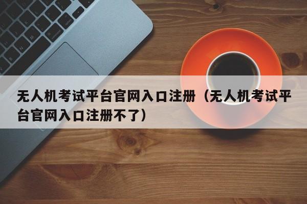 无人机考试平台官网入口注册（无人机考试平台官网入口注册不了）