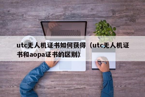 utc无人机证书如何获得（utc无人机证书和aopa证书的区别）