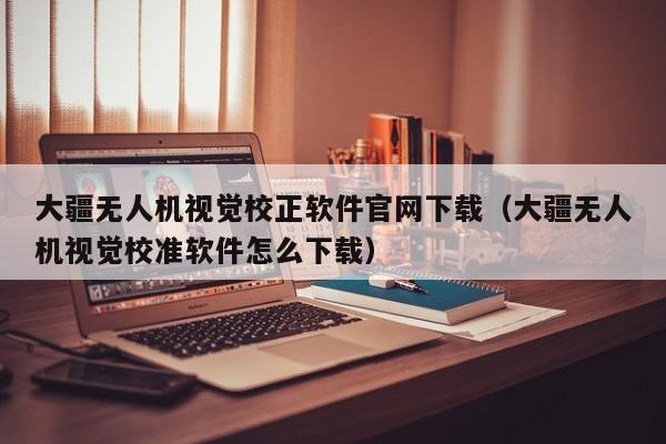 大疆无人机视觉校正软件官网下载（大疆无人机视觉校准软件怎么下载）