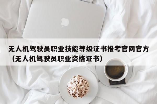 无人机驾驶员职业技能等级证书报考官网官方（无人机驾驶员职业资格证书）