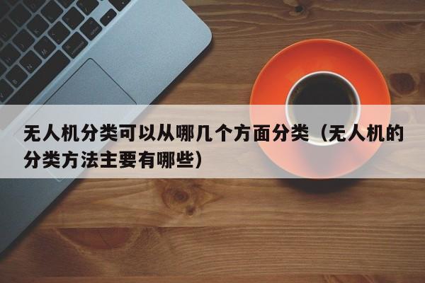 无人机分类可以从哪几个方面分类（无人机的分类方法主要有哪些）