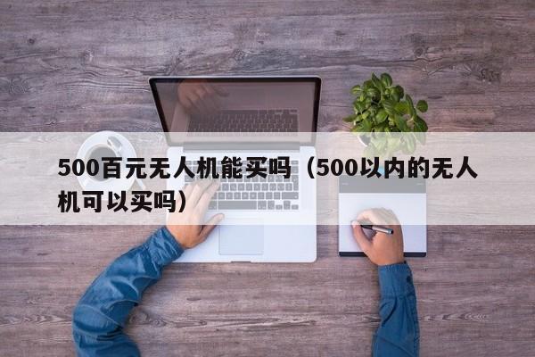 500百元无人机能买吗（500以内的无人机可以买吗）