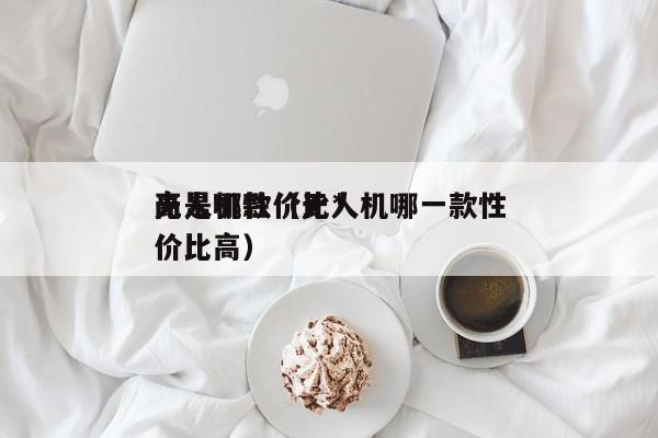 无人机性价比*
高是哪款（无人机哪一款性价比高）