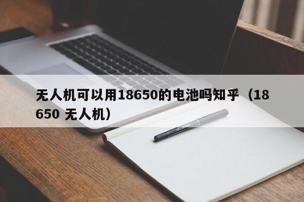 无人机可以用18650的电池吗知乎（18650 无人机）