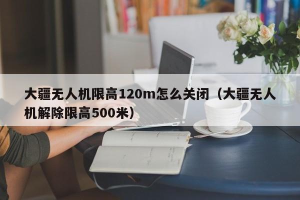 大疆无人机限高120m怎么关闭（大疆无人机解除限高500米）