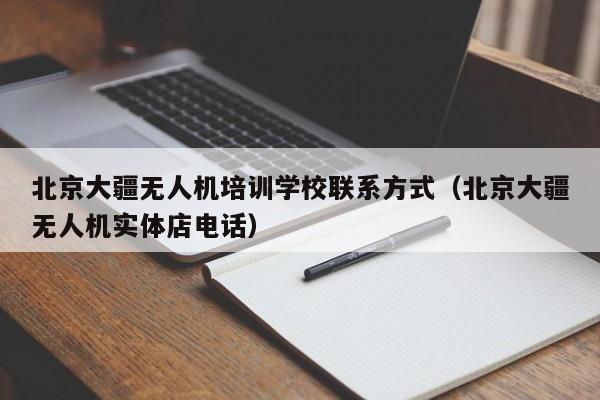 北京大疆无人机培训学校联系方式（北京大疆无人机实体店电话）