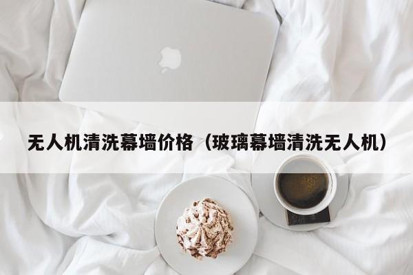 无人机清洗幕墙价格（玻璃幕墙清洗无人机）