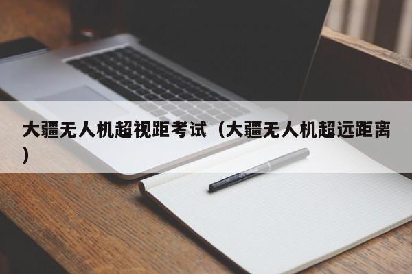 大疆无人机超视距考试（大疆无人机超远距离）