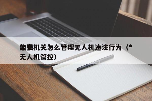 公安机关怎么管理无人机违法行为（*
加强无人机管控）