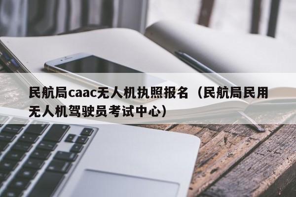 民航局caac无人机执照报名（民航局民用无人机驾驶员考试中心）