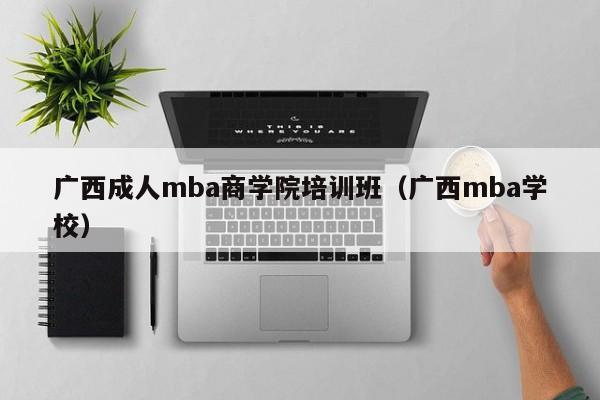 广西成人mba商学院培训班（广西mba学校）