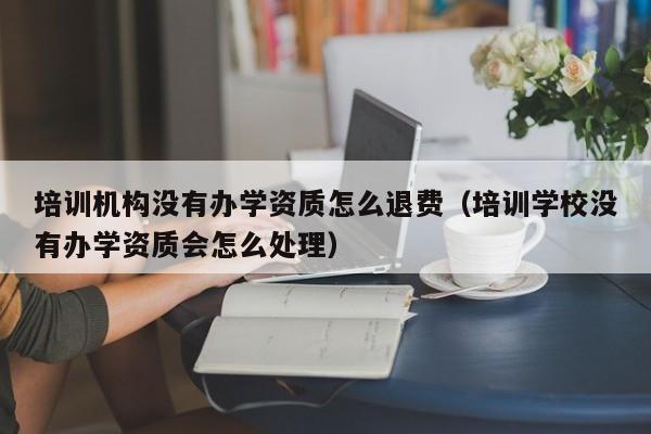 培训机构没有办学资质怎么退费（培训学校没有办学资质会怎么处理）