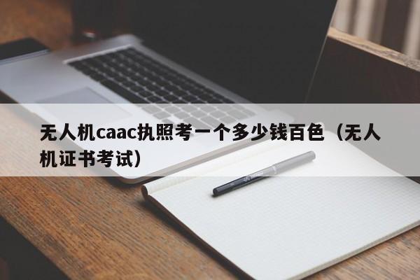 无人机caac执照考一个多少钱百色（无人机证书考试）