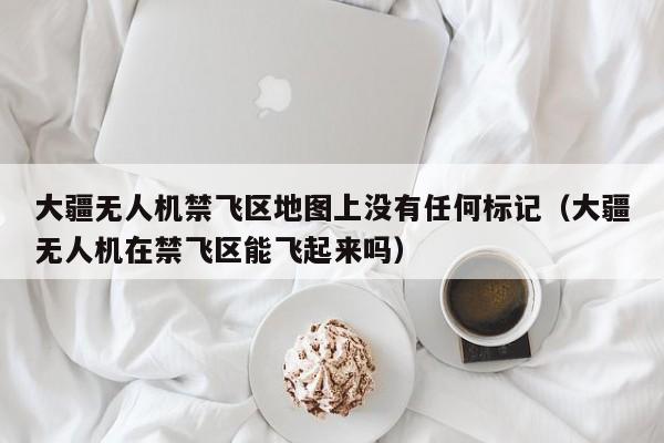 大疆无人机禁飞区地图上没有任何标记（大疆无人机在禁飞区能飞起来吗）