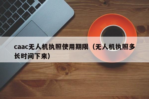 caac无人机执照使用期限（无人机执照多长时间下来）