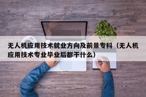 无人机应用技术就业方向及前景专科（无人机应用技术专业毕业后都干什么）