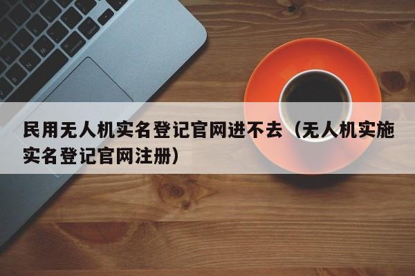 民用无人机实名登记官网进不去（无人机实施实名登记官网注册）