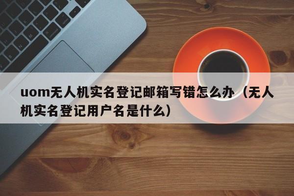 uom无人机实名登记邮箱写错怎么办（无人机实名登记用户名是什么）