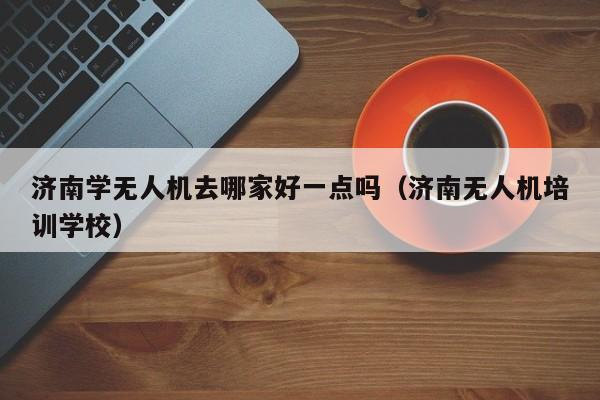 济南学无人机去哪家好一点吗（济南无人机培训学校）