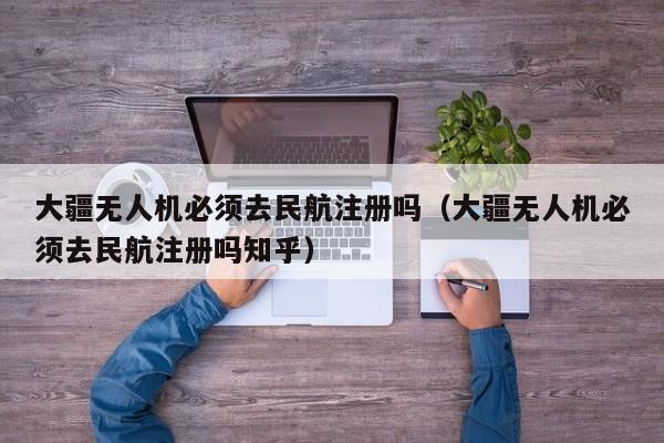 大疆无人机必须去民航注册吗（大疆无人机必须去民航注册吗知乎）