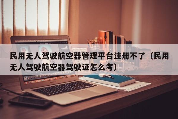 民用无人驾驶航空器管理平台注册不了（民用无人驾驶航空器驾驶证怎么考）