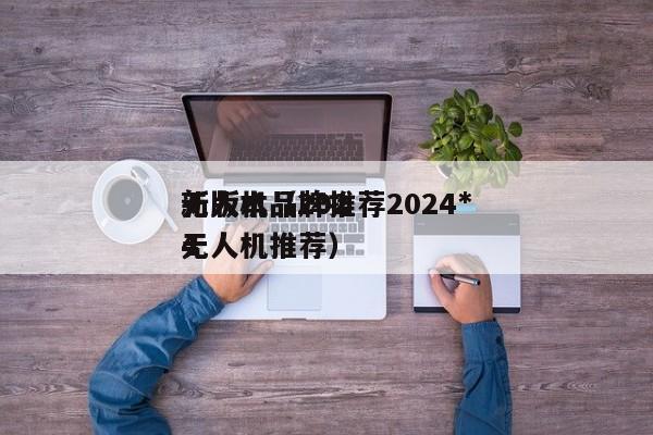 无人机品牌推荐2024*
新版本（2024
无人机推荐）