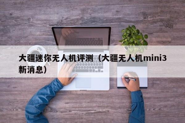 大疆迷你无人机评测（大疆无人机mini3*
新消息）