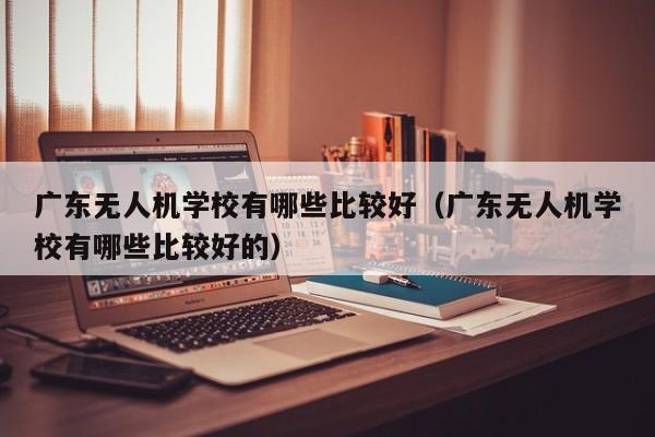 广东无人机学校有哪些比较好（广东无人机学校有哪些比较好的）